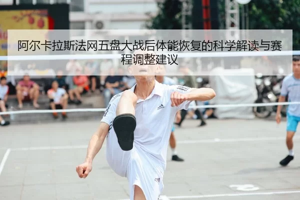 阿尔卡拉斯法网五盘大战后体能恢复的科学解读与赛程调整建议