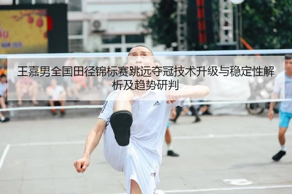 王嘉男全国田径锦标赛跳远夺冠技术升级与稳定性解析及趋势研判